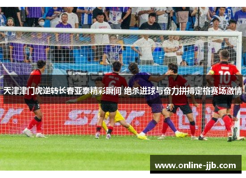 天津津门虎逆转长春亚泰精彩瞬间 绝杀进球与奋力拼搏定格赛场激情
