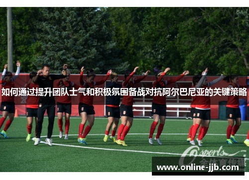 如何通过提升团队士气和积极氛围备战对抗阿尔巴尼亚的关键策略